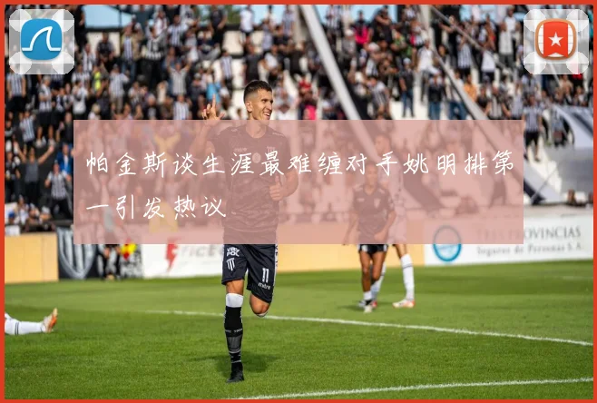 帕金斯谈生涯最难缠对手姚明排第一引发热议