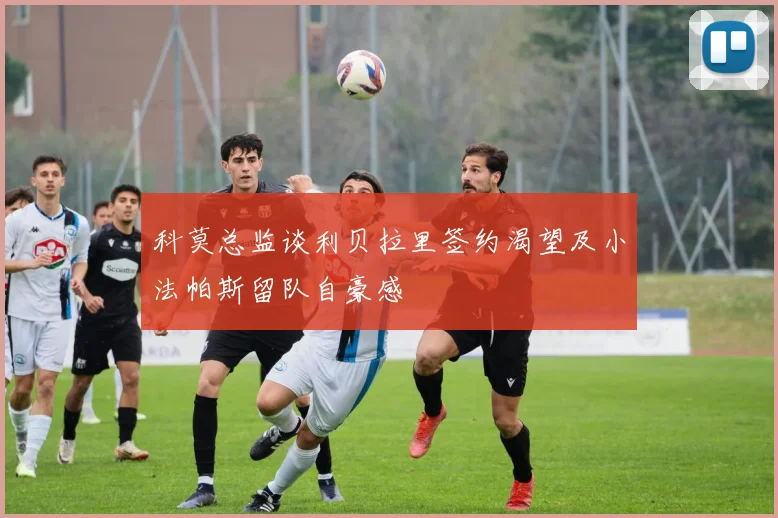 科莫总监谈利贝拉里签约渴望及小法帕斯留队自豪感