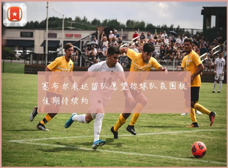 塞布尔表达留队愿望称球队氛围极佳期待续约