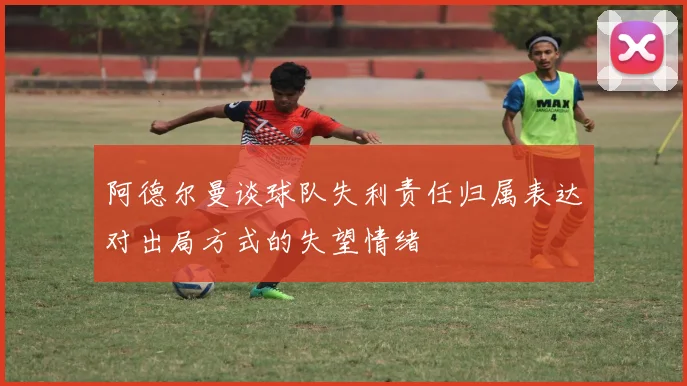阿德尔曼谈球队失利责任归属表达对出局方式的失望情绪