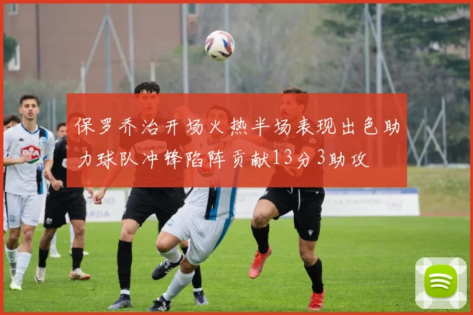 保罗乔治开场火热半场表现出色助力球队冲锋陷阵贡献13分3助攻