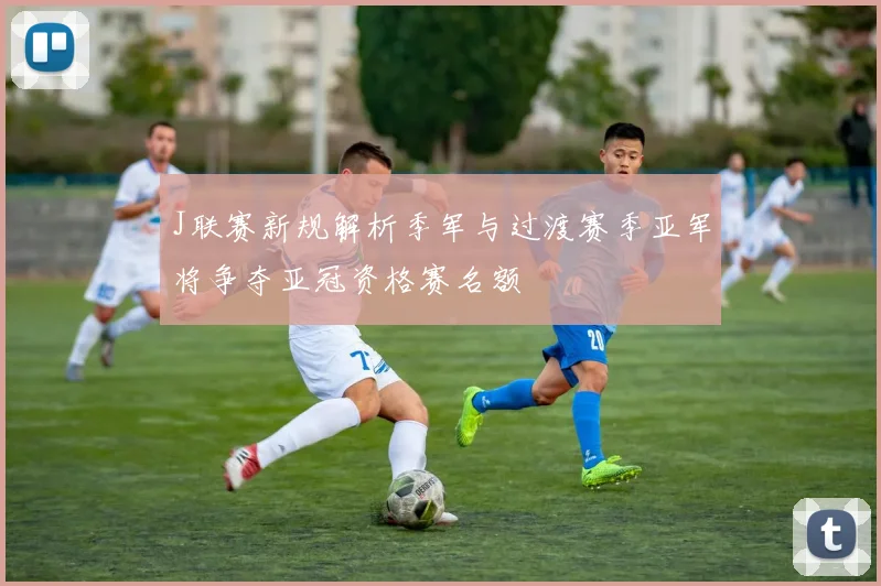 J联赛新规解析季军与过渡赛季亚军将争夺亚冠资格赛名额
