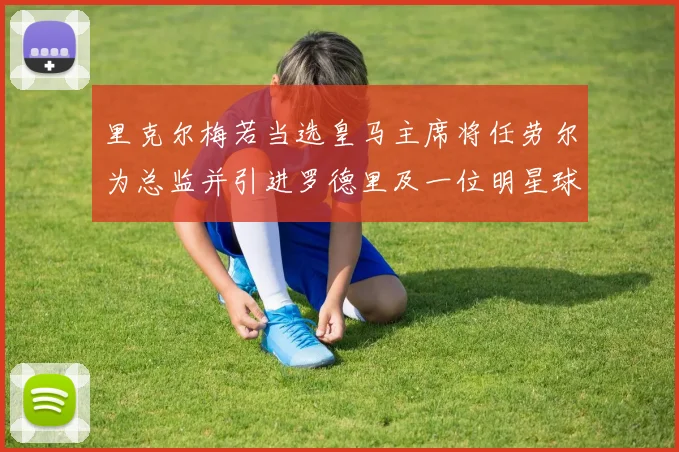 里克尔梅若当选皇马主席将任劳尔为总监并引进罗德里及一位明星球员