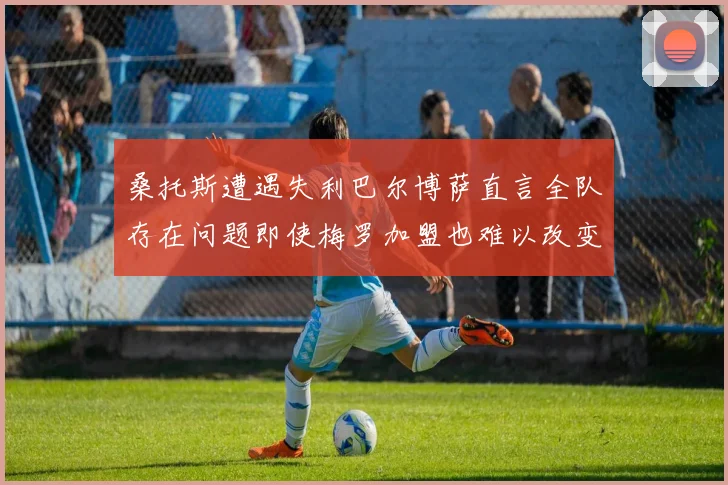 桑托斯遭遇失利巴尔博萨直言全队存在问题即使梅罗加盟也难以改变