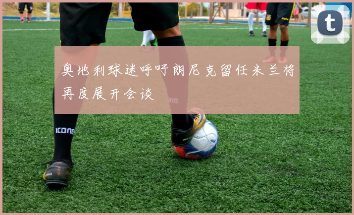 奥地利球迷呼吁朗尼克留任米兰将再度展开会谈