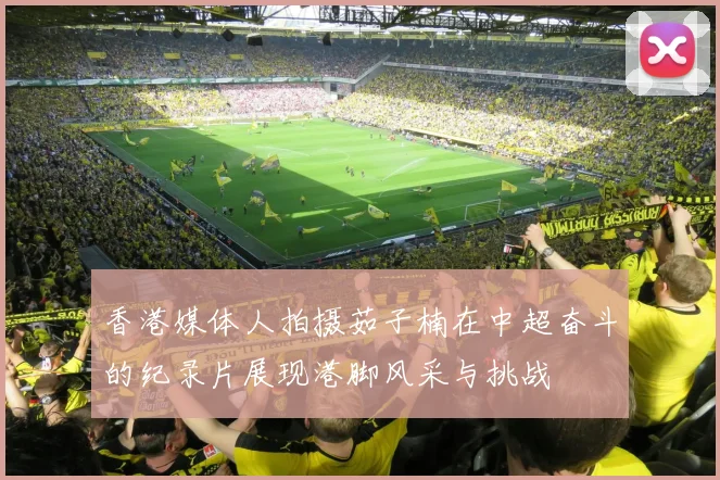 香港媒体人拍摄茹子楠在中超奋斗的纪录片展现港脚风采与挑战