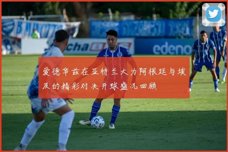 爱德华兹在亚特兰大为阿根廷与埃及的精彩对决开球盛况回顾