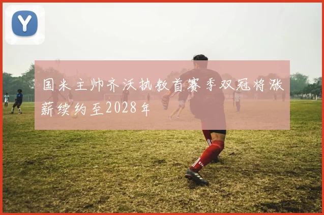 国米主帅齐沃执教首赛季双冠将涨薪续约至2028年