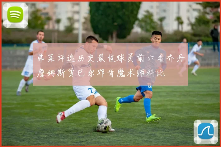 弗莱评选历史最佳球员前六名乔丹詹姆斯贾巴尔邓肯魔术师科比
