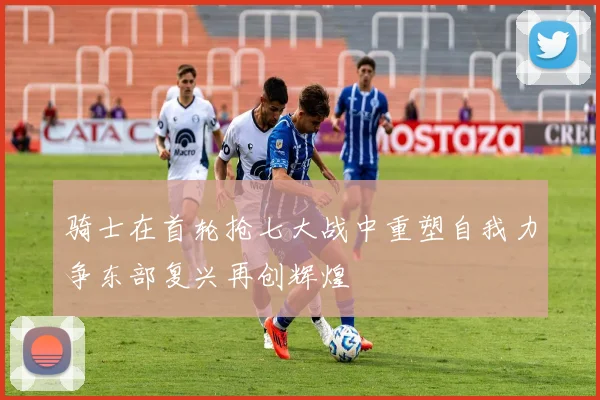 骑士在首轮抢七大战中重塑自我力争东部复兴再创辉煌